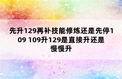 先升129再补技能修炼还是先停109 109升129是直接升还是慢慢升